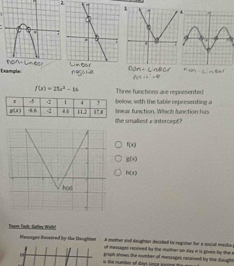 Example:
f(x)=25x^2-16
Three functions are represented
low, with the table representing a
ear function. Which function has
e smallest x-intercept?
f(x)
g(x)
h(x)
Team Task: Galley Walk!
Messages Received by the Daughter A mother and daughter decided to register for a social media 
of messages received by the mother on day n is given by the e
graph shows the number of messages received by the daughn 
is the number of day s since l o ii  h