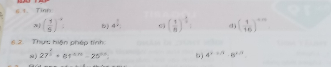 Tinh: 
a) ( 1/5 )^2 : ( 1/8 )^- 2/3  : ( 1/16 )^-10
b) 4^(frac 3)2; 
d) 
6.2. Thực hiện phép tính: 
a) 27^(frac 2)3+81^(-0.75)-25^(0.5); 
b) 4^(2-3/7)· 8^(2/7)