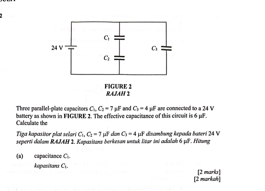 Three parallel-plate capacitors C_1,C_2=7mu F and C_3=4mu F are connected to a 24 V
battery as shown in FIGURE 2. The effective capacitance of this circuit is 6 μF.
Calculate the
Tiga kapasitor plat selari C₁, C_2=7 μF dan C_3=4mu F disambung kepada bateri 24 V
seperti dalam RAJAH 2. Kapasitans berkesan untuk litar ini adalah 6 μF. Hitung
(a) capacitance C_1.
kapasitans C_1.
[2 marks]
[2 markah]