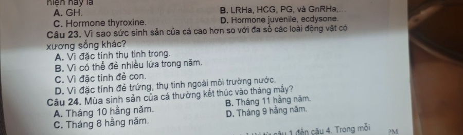 hiện hày là
A. GH. B. LRHa, HCG, PG, và GnRHa,...
C. Hormone thyroxine. D. Hormone juvenile, ecdysone.
Câu 23. Vì sao sức sinh sản của cá cao hơn so với đa số các loài động vật có
xương sống khác?
A. Vì đặc tính thụ tinh trong.
B. Vì có thể đẻ nhiều lứa trong năm.
C. Vì đặc tính đẻ con.
D. Vì đặc tính đẻ trứng, thụ tinh ngoài môi trường nước.
Câu 24. Mùa sinh sản của cá thường kết thúc vào tháng mấy?
A. Tháng 10 hằng năm. B. Tháng 11 hằng năm.
C. Tháng 8 hằng năm. D. Tháng 9 hằng năm.
nậu 1 đến cậu 4. Trong mỗi ?M