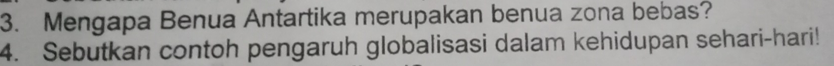 Mengapa Benua Antartika merupakan benua zona bebas? 
4. Sebutkan contoh pengaruh globalisasi dalam kehidupan sehari-hari!