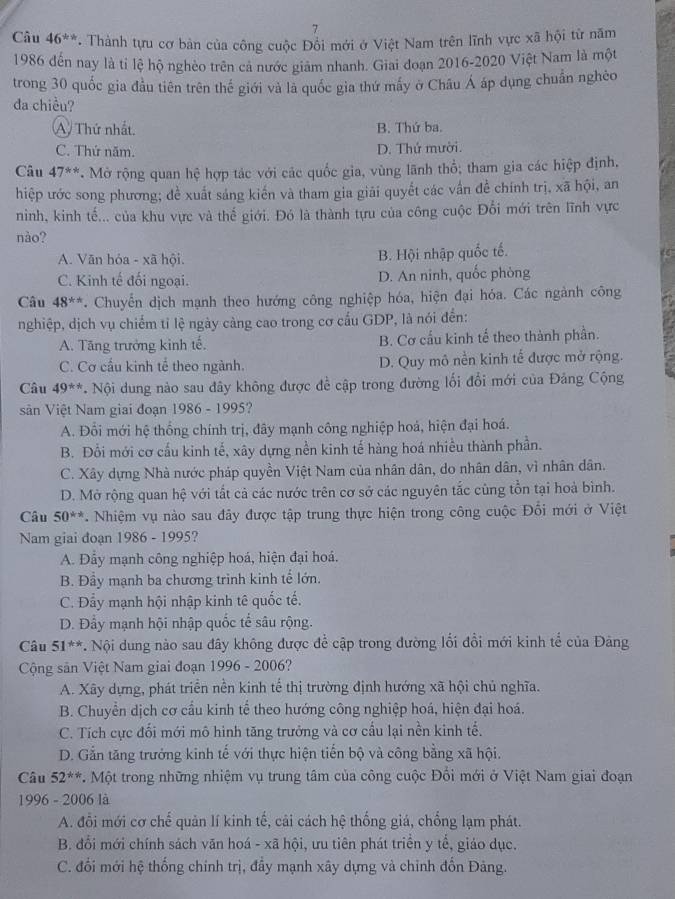 Câu 46^(th). Thành tựu cơ bản của công cuộc Đổi mới ở Việt Nam trên lĩnh vực xã hội từ năm
1986 đến nay là tỉ lệ hộ nghèo trên cả nước giám nhanh. Giai đoạn 2016-2020 Việt Nam là một
trong 30 quốc gia đầu tiên trên thế giới và là quốc gia thứ mấy ở Châu Á áp dụng chuẩn nghèo
đa chiều?
A Thứ nhất. B. Thứ ba.
C. Thứ năm. D. Thứ mười.
Câu 47^(**). Mở rộng quan hệ hợp tác với các quốc gia, vùng lãnh thổ; tham gia các hiệp định,
hiệp ước song phương; đề xuất sáng kiến và tham gia giải quyết các vấn đề chính trị, xã hội, an
ninh, kinh tế... của khu vực và thế giới. Đó là thành tựu của công cuộc Đổi mới trên lĩnh vực
nào?
A. Văn hỏa - xã hội. B. Hội nhập quốc tế.
C. Kinh tế đối ngoại. D. An ninh, quốc phòng
Câu 48^(**). Chuyến dịch mạnh theo hướng công nghiệp hóa, hiện đại hóa. Các ngành công
nghiệp, dịch vụ chiếm tỉ lệ ngày càng cao trong cơ cấu GDP, là nói đền:
A. Tăng trưởng kinh tế. B. Cơ cầu kinh tế theo thành phần.
C. Cơ cầu kinh tế theo ngành. D. Quy mô nền kinh tế được mở rộng.
Câu 49^(**) * Nội dung nào sau đây không được để cập trong đường lối đổi mới của Đảng Cộng
sản Việt Nam giai đoạn 1986 - 1995?
A. Đổi mới hệ thống chính trị, đây mạnh công nghiệp hoá, hiện đại hoá.
B. Đổi mới cơ cấu kinh tế, xây dựng nền kinh tế hàng hoá nhiều thành phần.
C. Xây dựng Nhà nước pháp quyền Việt Nam của nhân dân, do nhân dân, vì nhân dân.
D. Mở rộng quan hệ với tất cả các nước trên cơ sở các nguyên tắc cùng tồn tại hoà bình.
Câu 50^(**) *. Nhiệm vụ nào sau đãy được tập trung thực hiện trong công cuộc Đổi mới ở Việt
Nam giai đoạn 98 36 - 1995?
A. Đẩy mạnh công nghiệp hoá, hiện đại hoá.
B. Đầy mạnh ba chương trình kinh tế lớn.
C. Đẩy mạnh hội nhập kinh tê quốc tế.
D. Đẩy mạnh hội nhập quốc tế sâu rộng.
Câu 51^(**) *. Nội dung nào sau đây không được để cập trong đường lối đổi mới kinh tế của Đảng
Cộng sản Việt Nam giai đoạn 1996 - 2006?
A. Xãy dựng, phát triển nền kinh tế thị trường định hướng xã hội chủ nghĩa.
B. Chuyển dịch cơ cầu kinh tế theo hướng công nghiệp hoá, hiện đại hoá.
C. Tích cực đối mới mô hình tăng trưởng và cơ cấu lại nền kinh tế.
D. Gắn tăng trưởng kinh tế với thực hiện tiến bộ và công bằng xã hội.
Câu 52^(**) 7. Một trong những nhiệm vụ trung tâm của công cuộc Đổi mới ở Việt Nam giai đoạn
1996 - 2006 là
A. đổi mới cơ chế quản lí kinh tế, cải cách hệ thống giá, chống lạm phát.
B. đổi mới chính sách văn hoá - xã hội, ưu tiên phát triển y tế, giáo dục.
C. đối mới hệ thống chính trị, đầy mạnh xây dựng và chỉnh đổn Đảng.