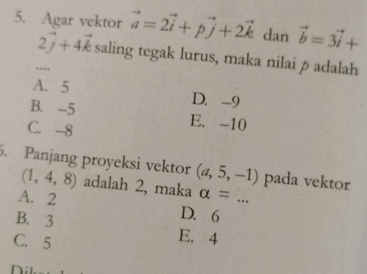 Agar vektor vector a=2vector i+pvector j+2vector k dan vector b=3vector i+
2vector j+4vector k saling tegak lurus, maka nilai p adalah
….
A. 5
D. -9
B. -5 E. -10
C. -8
6. Panjang proyeksi vektor (a,5,-1) pada vektor
(1,4,8) adalah 2, maka alpha =
A. 2
B. 3
D. 6
C. 5
E. 4