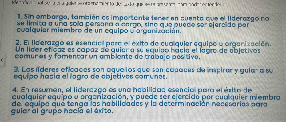 Identifica cuál sería el siguiente ordenamiento del texto que se te presenta, para poder entenderlo. 
1. Sin embargo, también es importante tener en cuenta que el liderazgo no 
se limita a una sola persona o cargo, sino que puede ser ejercido por 
cualquier miembro de un equipo u organización. 
2. El liderazgo es esencial para el éxito de cualquier equipo u organización. 
Un líder eficaz es capaz de guiar a su equipo hacia el logro de objetivos 
comunes y fomentar un ambiente de trabajo positivo. 
3. Los líderes eficaces son aquellos que son capaces de inspirar y guiar a su 
equipo hacia el logro de objétivos comunes. 
4. En resumen, el liderazgo es una habilidad esencial para el éxito de 
cualquier equipo u organización, y puede ser ejercido por cualquier miembro 
del equipo que tenga las habilidades y la determinación necesarias para 
guiar al grupo hacia el éxito.