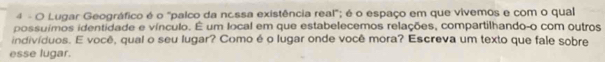 Lugar Geográfico é o "palco da nc.ssa existência real"; é o espaço em que vivemos e com o qual 
possuímos identidade e vínculo. É um local em que estabelecemos relações, compartilhando-o com outros 
indivíduos. E você, qual o seu lugar? Como é o lugar onde você mora? Escreva um texto que fale sobre 
esse lugar.