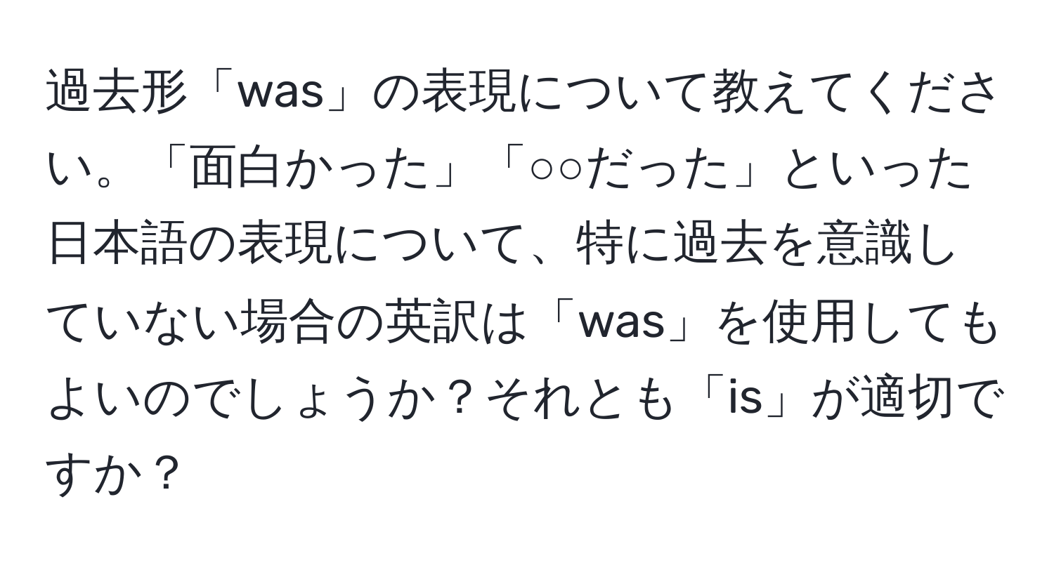 過去形「was」の表現について教えてください。「面白かった」「○○だった」といった日本語の表現について、特に過去を意識していない場合の英訳は「was」を使用してもよいのでしょうか？それとも「is」が適切ですか？