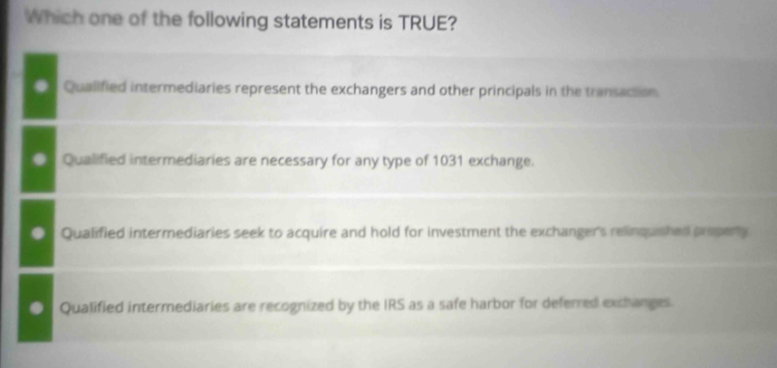 Which one of the following statements is TRUE?
Qualified intermediaries represent the exchangers and other principals in the transaction.
Qualified intermediaries are necessary for any type of 1031 exchange.
Qualified intermediaries seek to acquire and hold for investment the exchanger's relinquished propeny
Qualified intermediaries are recognized by the IRS as a safe harbor for deferred exchanges.