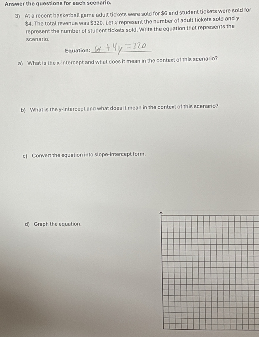 Answer the questions for each scenario. 
3) At a recent basketball game adult tickets were sold for $6 and student tickets were sold for
$4. The total revenue was $320. Let x represent the number of adult tickets sold and y
represent the number of student tickets sold. Write the equation that represents the 
scenario. 
Equation:_ 
a) What is the x-intercept and what does it mean in the context of this scenario? 
b) What is the y-intercept and what does it mean in the context of this scenario? 
c) Convert the equation into slope-intercept form. 
d) Graph the equation.