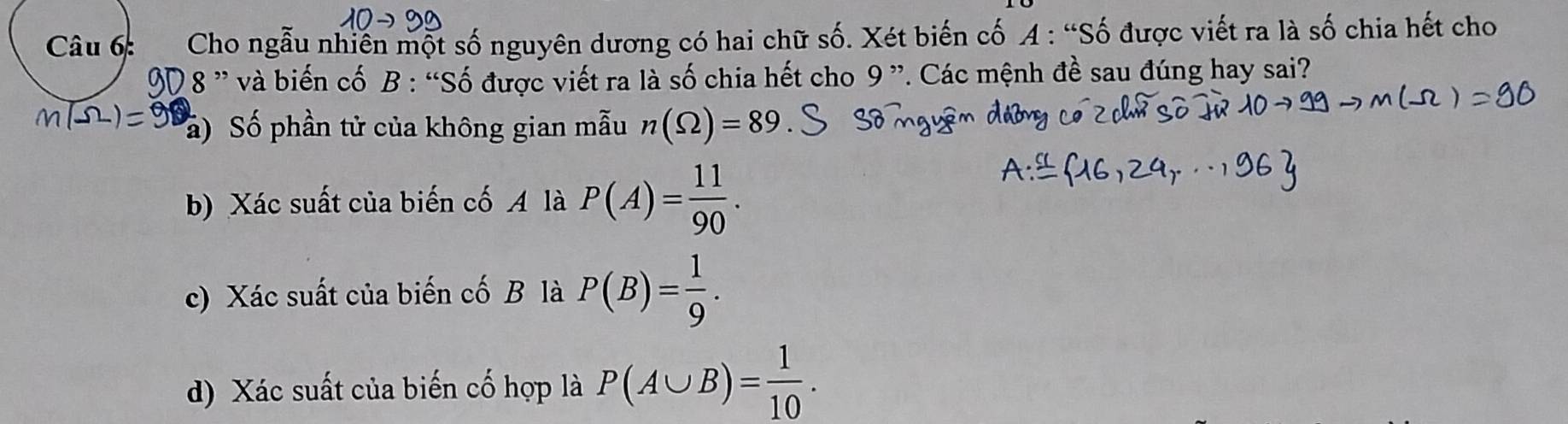 Cho ngẫu nhiễn một số nguyên dương có hai chữ số. Xét biến cố A : “Số được viết ra là số chia hết cho 
D 8 ” và biến cố B : “Số được viết ra là số chia hết cho 9 ”. Các mệnh đề sau đúng hay sai? 
a) Số phần tử của không gian mẫu n(Omega )=89
b) Xác suất của biến cố A là P(A)= 11/90 . 
c) Xác suất của biến cố B là P(B)= 1/9 . 
d) Xác suất của biến cố hợp là P(A∪ B)= 1/10 .