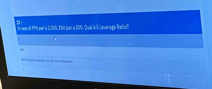 In caso di PFN pari a 2.000, Ebit pari a 500. Qual è il Leverage Ratio?
a
500
Non é possibile rispondere con i soli dati a disposizione.