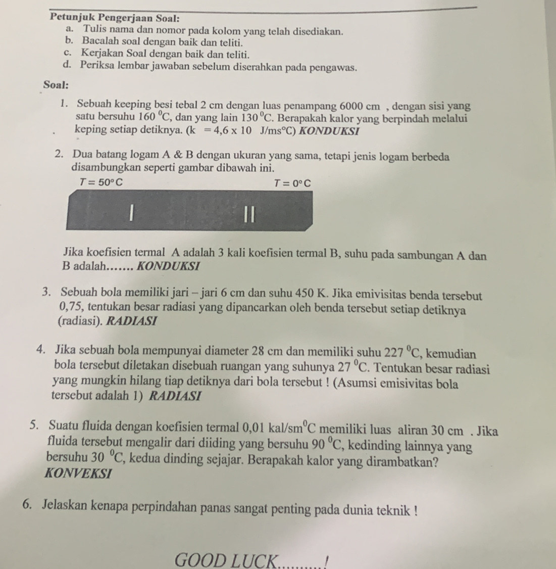 Petunjuk Pengerjaan Soal:
a. Tulis nama dan nomor pada kolom yang telah disediakan.
b. Bacalah soal dengan baik dan teliti.
c. Kerjakan Soal dengan baik dan teliti.
d. Periksa lembar jawaban sebelum diserahkan pada pengawas.
Soal:
1. Sebuah keeping besi tebal 2 cm dengan luas penampang 6000 cm , dengan sisi yang
satu bersuhu 160°C , dan yang lain 130°C. Berapakah kalor yang berpindah melalui
keping setiap detiknya. (k=4,6* 10J/ms°C) KONDUKSI
2. Dua batang logam A & B dengan ukuran yang sama, tetapi jenis logam berbeda
disambungkan seperti gambar dibawah ini.
T=50°C
T=0°C
|
Jika koefisien termal A adalah 3 kali koefisien termal B, suhu pada sambungan A dan
B adalah…… KONDUKSI
3. Sebuah bola memiliki jari - jari 6 cm dan suhu 450 K. Jika emivisitas benda tersebut
0,75, tentukan besar radiasi yang dipancarkan oleh benda tersebut setiap detiknya
(radiasi). RADIASI
4. Jika sebuah bola mempunyai diameter 28 cm dan memiliki suhu 227°C , kemudian
bola tersebut diletakan disebuah ruangan yang suhunya 27°C. Tentukan besar radiasi
yang mungkin hilang tiap detiknya dari bola tersebut ! (Asumsi emisivitas bola
tersebut adalah 1) RADIASI
5. Suatu fluida dengan koefisien termal 0,0 1 kal/sm°C memiliki luas aliran 30 cm . Jika
fluida tersebut mengalir dari diiding yang bersuhu 90°C , kedinding lainnya yang
bersuhu 30°C , kedua dinding sejajar. Berapakah kalor yang dirambatkan?
KONVEKSI
6. Jelaskan kenapa perpindahan panas sangat penting pada dunia teknik !
GOOD LUCK.