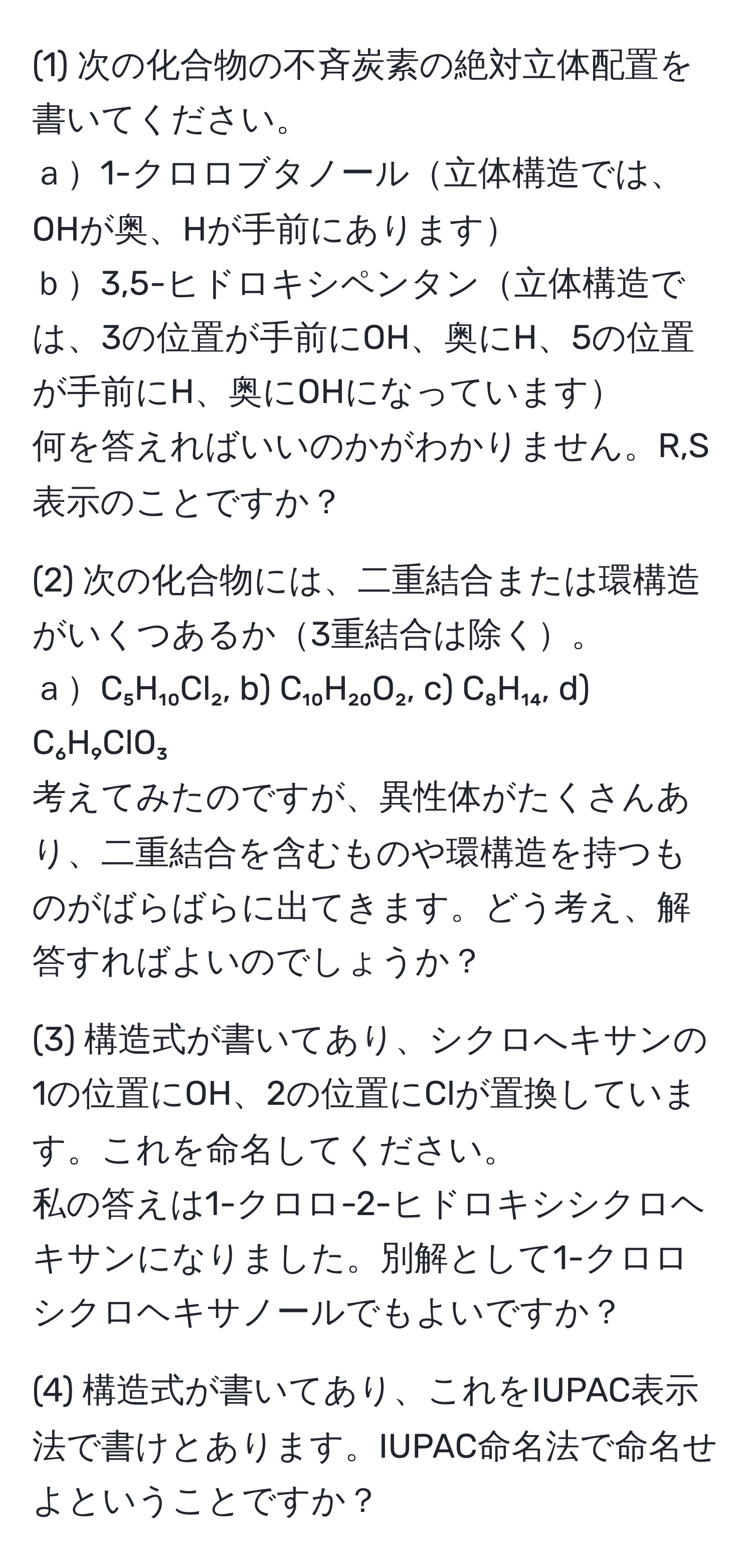 (1) 次の化合物の不斉炭素の絶対立体配置を書いてください。  
ａ1-クロロブタノール立体構造では、OHが奥、Hが手前にあります  
ｂ3,5-ヒドロキシペンタン立体構造では、3の位置が手前にOH、奥にH、5の位置が手前にH、奥にOHになっています  
何を答えればいいのかがわかりません。R,S表示のことですか？

(2) 次の化合物には、二重結合または環構造がいくつあるか3重結合は除く。  
ａC₅H₁₀Cl₂, b) C₁₀H₂₀O₂, c) C₈H₁₄, d) C₆H₉ClO₃  
考えてみたのですが、異性体がたくさんあり、二重結合を含むものや環構造を持つものがばらばらに出てきます。どう考え、解答すればよいのでしょうか？

(3) 構造式が書いてあり、シクロへキサンの1の位置にOH、2の位置にClが置換しています。これを命名してください。  
私の答えは1-クロロ-2-ヒドロキシシクロヘキサンになりました。別解として1-クロロシクロヘキサノールでもよいですか？

(4) 構造式が書いてあり、これをIUPAC表示法で書けとあります。IUPAC命名法で命名せよということですか？