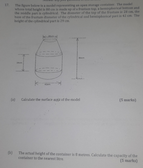 The figure below is a model representing an open storage container. The model 
whose total height is 80 cm is made up of a frustum top, a hemispherical bottom and 
the middle part is cylindrical. The diameter of the top of the frustum is 28 cm, the 
base of the frustum diameter of the cylindrical and hemispherical part is 42 cm. The 
height of the cylindrical part is 29 cm. 
B ücr 
(a) Calculate the surface arga of the model (5 marks) 
(b) The actual height of the container is 8 metres. Calculate the capacity of the 
container to the nearest litre. (5 marks)