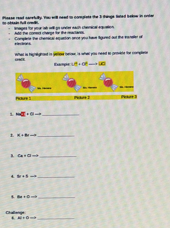 Please read carefully. You will need to complete the 3 things listed below in order 
to obtain full credit. 
Images for your lab will go under each chemical equation. 
Add the correct charge for the reactants. 
Complete the chemical equation once you have figured out the transfer of 
e lectron s . 
What is highlighted in yellow below, is what you need to provide for complete 
credit 
Example: Li^2+Coverline t^(2to overline 1C) 
1. Na 5+C _ 
2. K+Br _ 
3. ca+cl - _ 
4. Sr+S _ 
5. Be+O _ 
Challenge: 
6. AI+O _