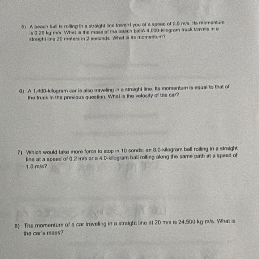 A beach ball is rolling in a straight line toward you at a speed of 0.5 m/s. Its momentum 
is 0.25 kg·m/s. What is the mass of the beach ballA 4,000-kilogram truck travels in a 
straight line 20 meters in 2 seconds. What is its momentum? 
6) A 1.400-kilogram car is also traveling in a straight line. Its momentum is equal to that of 
the truck in the previous question. What is the velocity of the car? 
7) Which would take more force to stop in 10 sonds: an 8.0-kilogram ball rolling in a straight 
fine at a speed of 0.2 m/s or a 4.0-kilogram ball rolling along the same path at a speed of
1.0 m/s? 
8) The momentum of a car traveling in a straight line at 20 m/s is 24,500 kg·m/s. What is 
the car's mass?