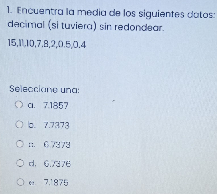 Encuentra la media de los siguientes datos:
decimal (si tuviera) sin redondear.
15, 11, 10, 7, 8, 2, 0.5, 0.4
Seleccione una:
a. 7.1857
b. 7.7373
c. 6.7373
d. 6.7376
e. 7.1875