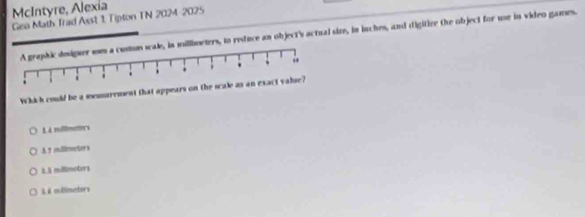 McIntyre, Alexia
Gea Math Trad Asst 1 Tipton TN 2024-2025
le, in millimeters, to reduce an object's actual size, in inches, and digitize the object for use in video games.
Which could be a menurement that appears on
A à millmators
λ7 milimeters
5.5 millmoters
& é mHimeters