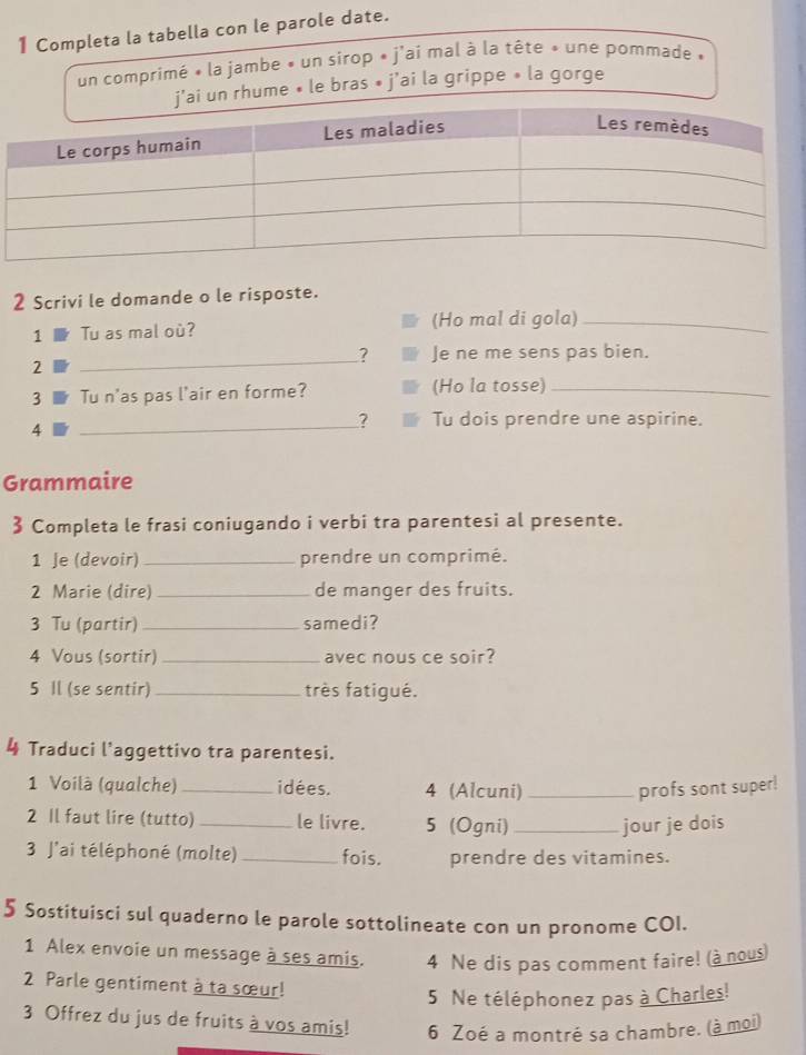 Completa la tabella con le parole date. 
un comprimé « la jambe « un sirop » j'ai mal à la tête » une pommade » 
j'ai un rhume • le bras • j'ai la grippe » la gorge 
2 Scrivi le domande o le risposte. 
1 Tu as mal où? (Ho mal di gola)_ 
_ 
? Je ne me sens pas bien. 
2 
3 Tu n'as pas l'air en forme? (Ho la tosse)_ 
4 
_ 
? Tu dois prendre une aspirine. 
Grammaire 
3 Completa le frasi coniugando i verbi tra parentesi al presente. 
1 Je (devoir) _prendre un comprimé. 
2 Marie (dire) _de manger des fruits. 
3 Tu (partir)_ samedi? 
4 Vous (sortir) _avec nous ce soir? 
5 Il (se sentir)_ très fatigué. 
4 Traduci l'aggettivo tra parentesi. 
1 Voilà (qualche) _idées. 4 (Alcuni) _profs sont super! 
2 Il faut lire (tutto) _le livre. 5 (Ogni)_ jour je dois 
3 J'ai téléphoné (molte) _fois. prendre des vitamines. 
5 Sostituisci sul quaderno le parole sottolineate con un pronome COI. 
1 Alex envoie un message à ses amis. 4 Ne dis pas comment faire! (à nous) 
2 Parle gentiment à ta sœur! 
5 Ne téléphonez pas à Charles! 
3 Offrez du jus de fruits à vos amis! 6 Zoé a montré sa chambre. (à moi)