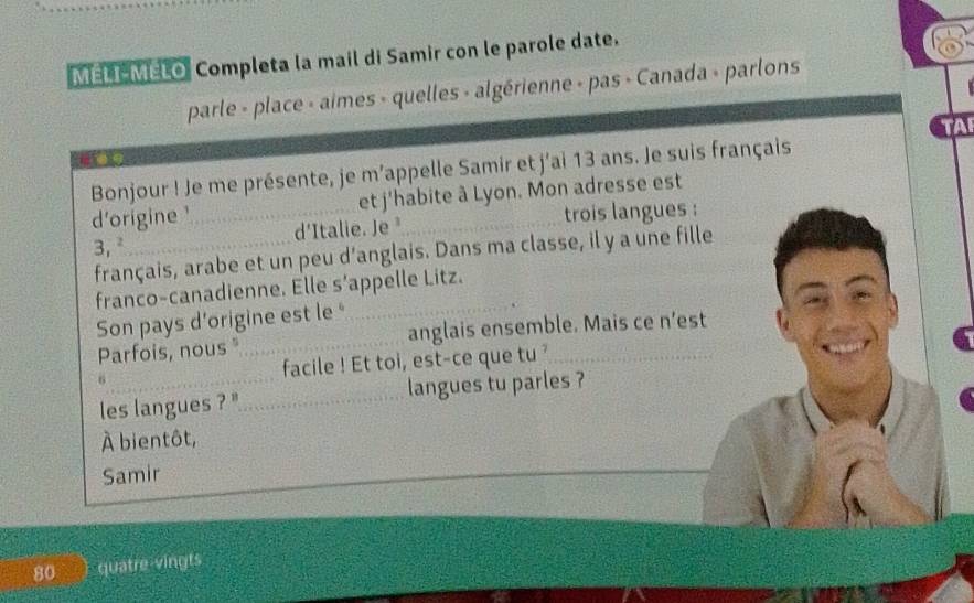 MELI MELO Completa la mail di Samir con le parole date. 
parle - place - aimes - quelles - algérienne - pas - Canada - parlons 
TAI 
_ 
Bonjour ! Je me présente, je m’appelle Samir et j'ai 13 ans. Je suis français 
et j'habite à Lyon. Mon adresse est 
d'origine d'Italie. Je _ 
trois langues : 
3, 
français, arabe et un peu d’anglais. Dans ma classe, il y a une fille 
franco-canadienne. Elle s’appelle Litz. 
Son pays d’origine est le ' 
_ 
Parfois, nous _anglais ensemble. Mais ce n’est 
6 facile ! Et toi, est-ce que tu ? 
les langues ? ''_ langues tu parles ? 
À bientôt, 
Samir 
80 ) quatre vingts