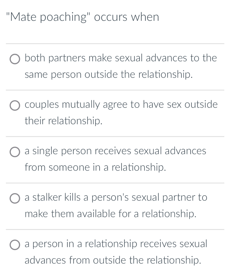 "Mate poaching" occurs when 
_ 
both partners make sexual advances to the 
same person outside the relationship. 
_ 
_ 
_ 
couples mutually agree to have sex outside 
their relationship. 
_ 
_ 
a single person receives sexual advances 
from someone in a relationship. 
__ 
_ 
a stalker kills a person's sexual partner to 
make them available for a relationship. 
_ 
_ 
a person in a relationship receives sexual 
advances from outside the relationship.