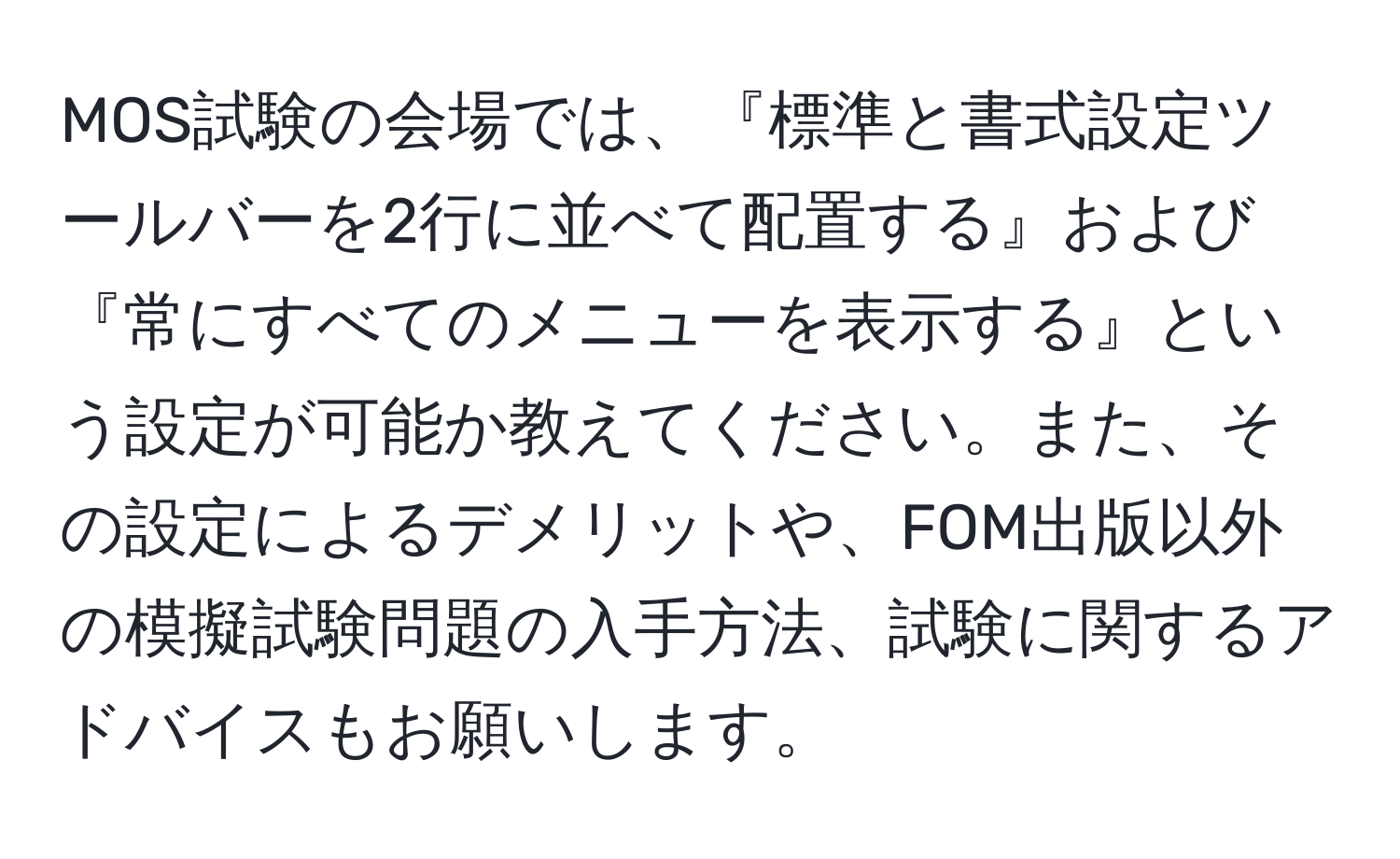 MOS試験の会場では、『標準と書式設定ツールバーを2行に並べて配置する』および『常にすべてのメニューを表示する』という設定が可能か教えてください。また、その設定によるデメリットや、FOM出版以外の模擬試験問題の入手方法、試験に関するアドバイスもお願いします。