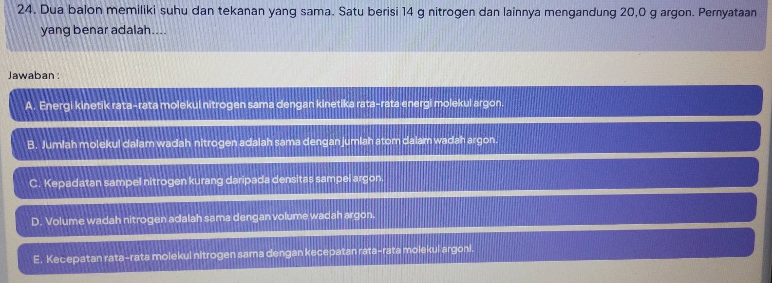 Dua balon memiliki suhu dan tekanan yang sama. Satu berisi 14 g nitrogen dan lainnya mengandung 20,0 g argon. Pernyataan
yang benar adalah....
Jawaban :
A. Energi kinetik rata-rata molekul nitrogen sama dengan kinetika rata-rata energi molekul argon.
B. Jumlah molekul dalam wadah nitrogen adalah sama dengan jumlah atom dalam wadah argon.
C. Kepadatan sampel nitrogen kurang daripada densitas sampel argon.
D. Volume wadah nitrogen adalah sama dengan volume wadah argon.
E. Kecepatan rata-rata molekul nitrogen sama dengan kecepatan rata-rata molekul argonl.