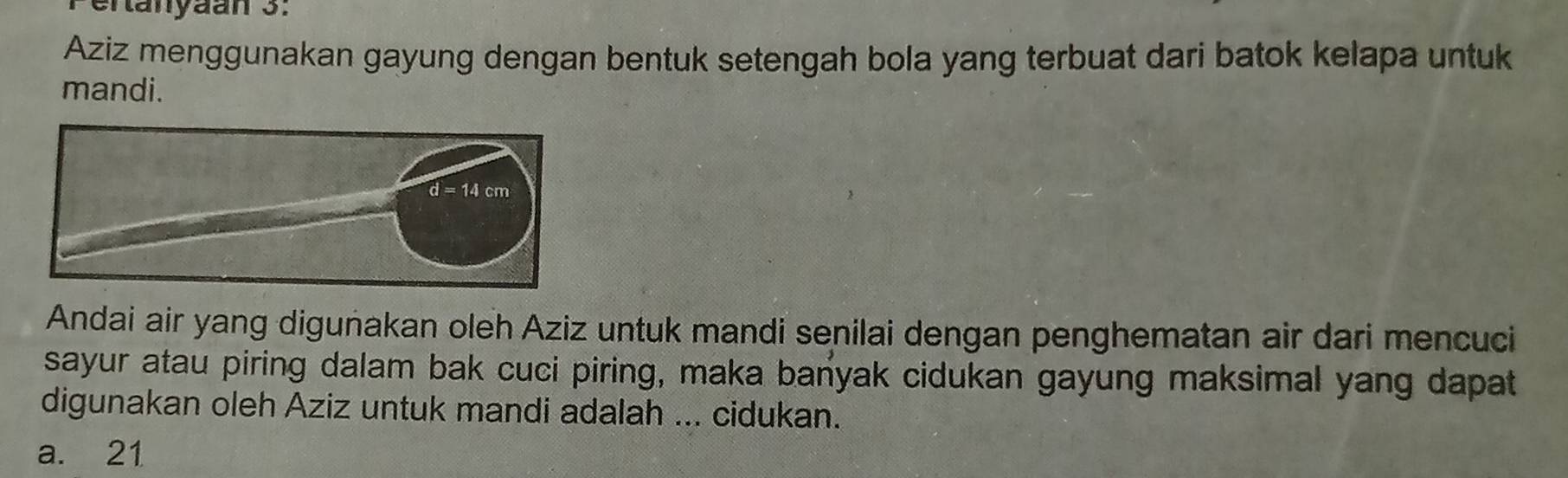 Pertanyäan 3:
Aziz menggunakan gayung dengan bentuk setengah bola yang terbuat dari batok kelapa untuk
mandi.
Andai air yang diguñakan oleh Aziz untuk mandi senilai dengan penghematan air dari mencuci
sayur atau piring dalam bak cuci piring, maka banyak cidukan gayung maksimal yang dapat
digunakan oleh Aziz untuk mandi adalah ... cidukan.
a. 21