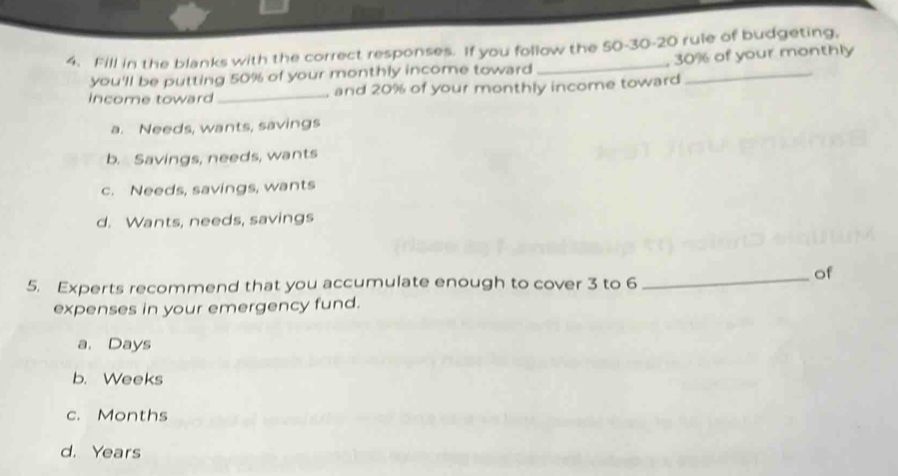 Fill in the blanks with the correct responses. If you follow the 50 - 30 - 20 rule of budgeting,
you'll be putting 50% of your monthly income toward , 30% of your monthly
income toward _and 20% of your monthly income toward
a. Needs, wants, savings
b. Savings, needs, wants
c. Needs, savings, wants
d. Wants, needs, savings
_of
5. Experts recommend that you accumulate enough to cover 3 to 6
expenses in your emergency fund.
a. Days
b. Weeks
c. Months
d. Years