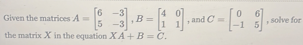 Given the matrices A=beginbmatrix 6&-3 5&-3endbmatrix , B=beginbmatrix 4&0 1&1endbmatrix , and C=beginbmatrix 0&6 -1&5endbmatrix , solve for
the matrix X in the equation XA+B=C.