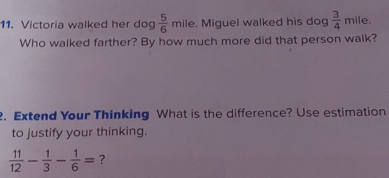 Victoria walked her dog  5/6  mile. Miguel walked his dog  3/4  r nile. 
Who walked farther? By how much more did that person walk? 
2. Extend Your Thinking What is the difference? Use estimation 
to justify your thinking.
 11/12 - 1/3 - 1/6 = ?