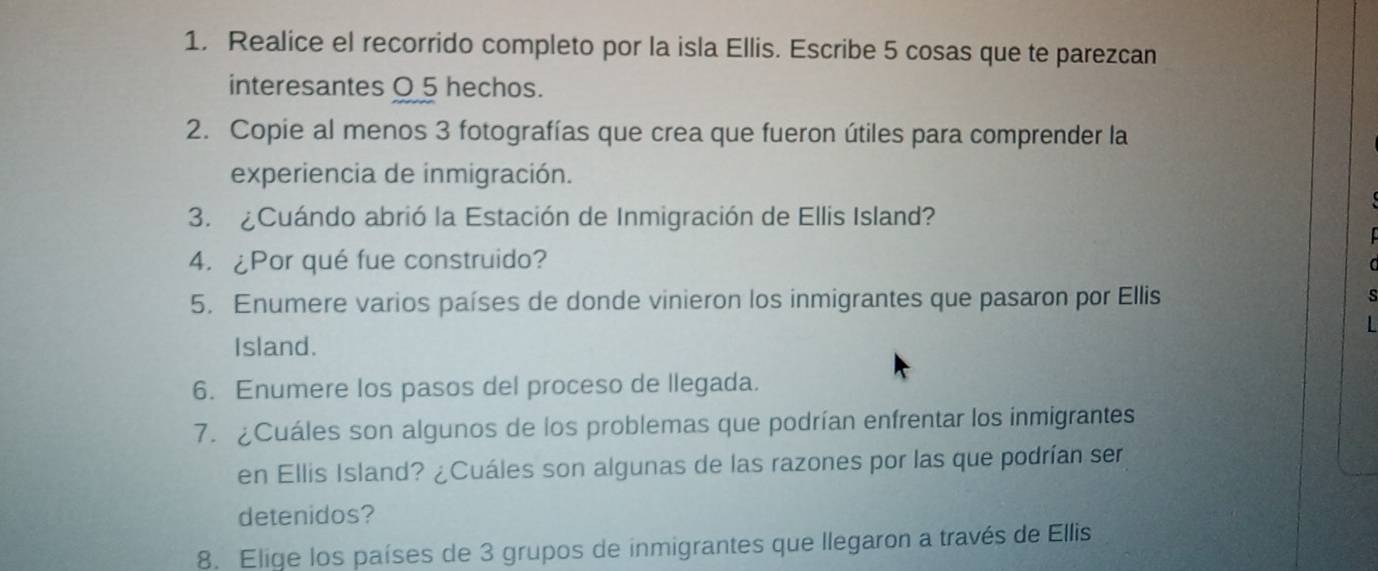 Realice el recorrido completo por la isla Ellis. Escribe 5 cosas que te parezcan 
interesantes O 5 hechos. 
2. Copie al menos 3 fotografías que crea que fueron útiles para comprender la 
experiencia de inmigración. 
3. ¿Cuándo abrió la Estación de Inmigración de Ellis Island? 
4. ¿Por qué fue construido? 
5. Enumere varios países de donde vinieron los inmigrantes que pasaron por Ellis 
Island. 
6. Enumere los pasos del proceso de llegada. 
7. ¿Cuáles son algunos de los problemas que podrían enfrentar los inmigrantes 
en Ellis Island? ¿Cuáles son algunas de las razones por las que podrían ser 
detenidos? 
8. Elige los países de 3 grupos de inmigrantes que llegaron a través de Ellis