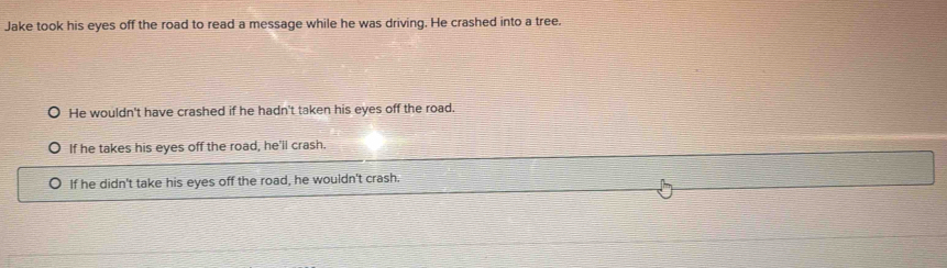 Jake took his eyes off the road to read a message while he was driving. He crashed into a tree.
He wouldn't have crashed if he hadn't taken his eyes off the road.
If he takes his eyes off the road, he'll crash.
If he didn't take his eyes off the road, he wouldn't crash.