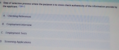 Step of selection process where the purpose is to cross check authenticity of the information provide by
the applicant, (1pts.)
A. Checking References
B. Employment interview
C. Employment Tests
D. Screening Applications