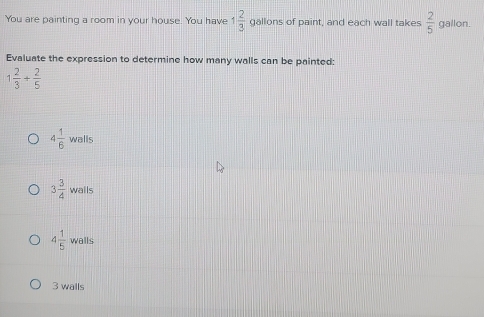 You are painting a room in your house. You have 1 2/3  gallons of paint, and each wall takes  2/5  gallon.
Evaluate the expression to determine how many walls can be painted:
1 2/3 + 2/5 
4 1/6 walls
3 3/4 walls
4 1/5 walls
3 walls