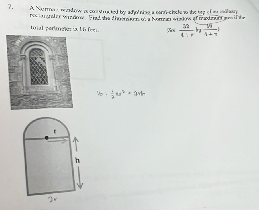 A Norman window is constructed by adjoining a semi-circle to the top of an ordinary 
rectangular window. Find the dimensions of a Norman window of maximum area if the 
total perimeter is 16 feet. 
(Sol  32/4+π   by  16/4+π  )