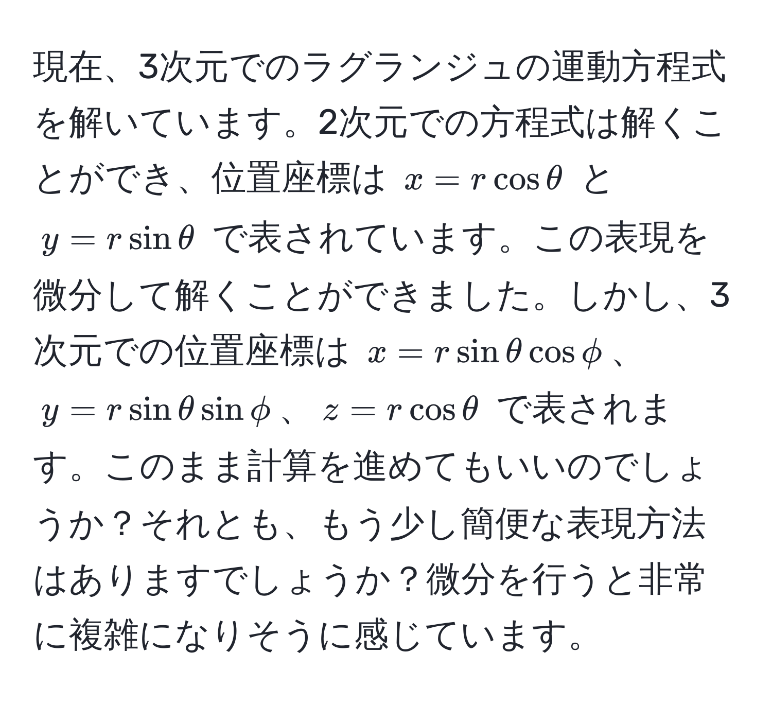 現在、3次元でのラグランジュの運動方程式を解いています。2次元での方程式は解くことができ、位置座標は $x = r cos θ$ と $y = r sin θ$ で表されています。この表現を微分して解くことができました。しかし、3次元での位置座標は $x = r sin θ cos phi$、$y = r sin θ sin phi$、$z = r cos θ$ で表されます。このまま計算を進めてもいいのでしょうか？それとも、もう少し簡便な表現方法はありますでしょうか？微分を行うと非常に複雑になりそうに感じています。