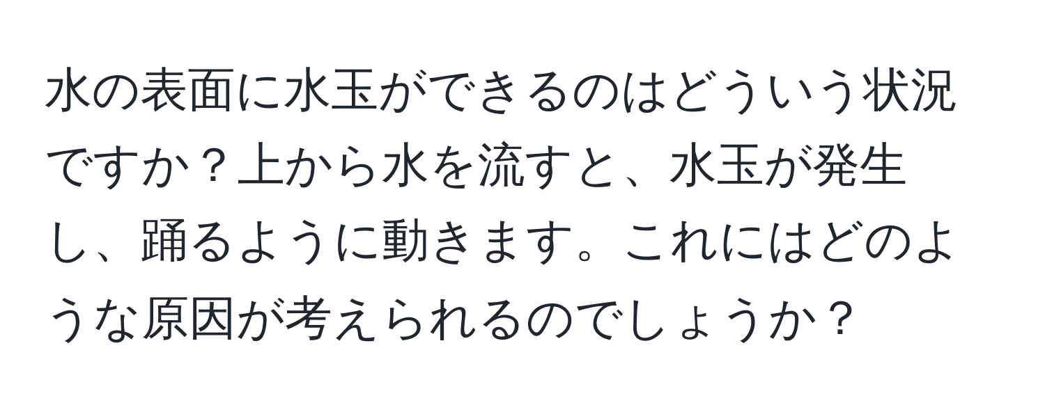 水の表面に水玉ができるのはどういう状況ですか？上から水を流すと、水玉が発生し、踊るように動きます。これにはどのような原因が考えられるのでしょうか？