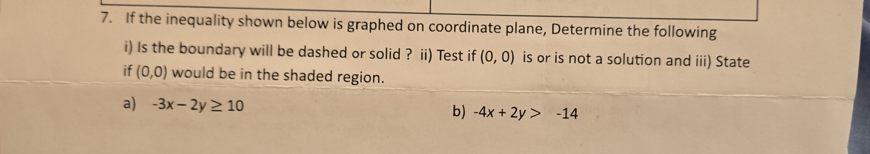 If the inequality shown below is graphed on coordinate plane, Determine the following 
i) Is the boundary will be dashed or solid ? ii) Test if (0,0) is or is not a solution and iii) State 
if (0,0) would be in the shaded region. 
a) -3x-2y≥ 10
b) -4x+2y>-14