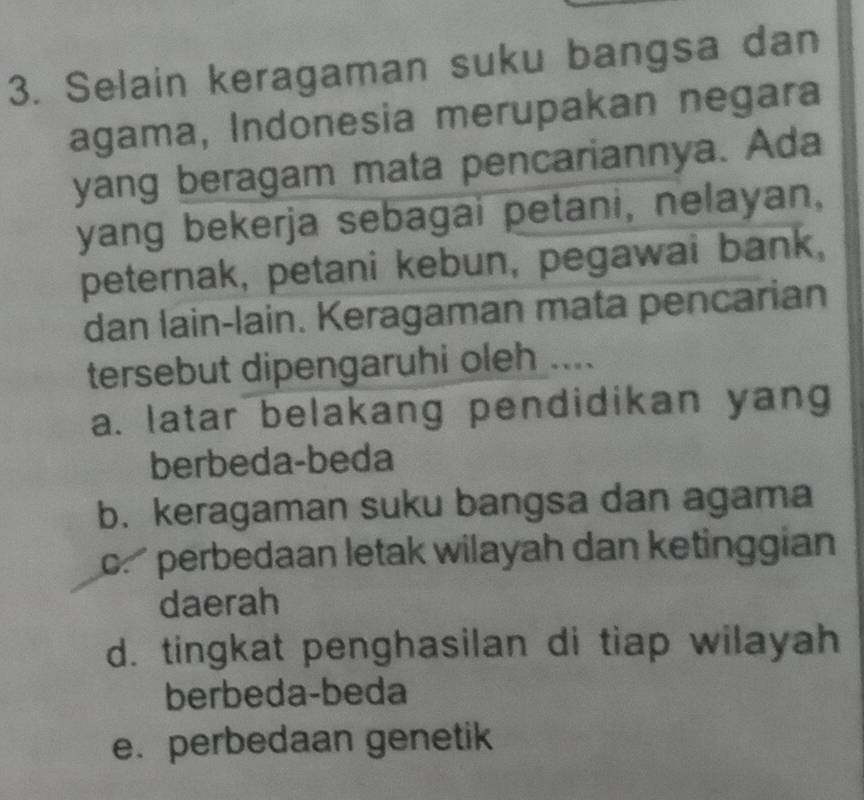 Selain keragaman suku bangsa dan
agama, Indonesia merupakan negara
yang beragam mata pencariannya. Ada
yang bekerja sebagai petani, nelayan,
peternak, petani kebun, pegawai bank,
dan lain-lain. Keragaman mata pencarian
tersebut dipengaruhi oleh ....
a. latar belakang pendidikan yang
berbeda-beda
b. keragaman suku bangsa dan agama
c. perbedaan letak wilayah dan ketinggian
daerah
d. tingkat penghasilan di tiap wilayah
berbeda-beda
e. perbedaan genetik