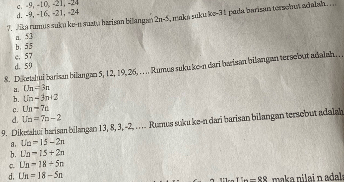 c. -9, -10, -21, -24
d. -9, -16, -21, -24
7. Jika rumus suku ke-n suatu barisan bilangan 2n-5 , maka suku ke- 31 pada barisan tersebut adalah. . ..
a. 53
b. 55
c. 57
d. 59
8. Diketahui barisan bilangan 5, 12, 19, 26, . ... Rumus suku ke-n dari barisan bilangan tersebut adalah … . .
a. Un=3n
b. Un=3n+2
c. Un=7n
d. Un=7n-2
9. Diketahui barisan bilangan 13, 8, 3, -2, …. Rumus suku ke-n dari barisan bilangan tersebut adalah
a. Un=15-2n
b. Un=15+2n
c. Un=18+5n
d. Un=18-5n Like I_n= maka nilai n adala