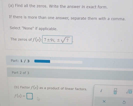 Find all the zeros. Write the answer in exact form. 
If there is more than one answer, separate them with a comma. 
Select "None" if applicable. 
The zeros of f(x):7± 9i,± sqrt(7)
Part: 1 / 3 
Part 2 of 3 
(b) Factor f(x) as a product of linear factors. i  □ /□   sqrt(□ )
f(x)=□
×