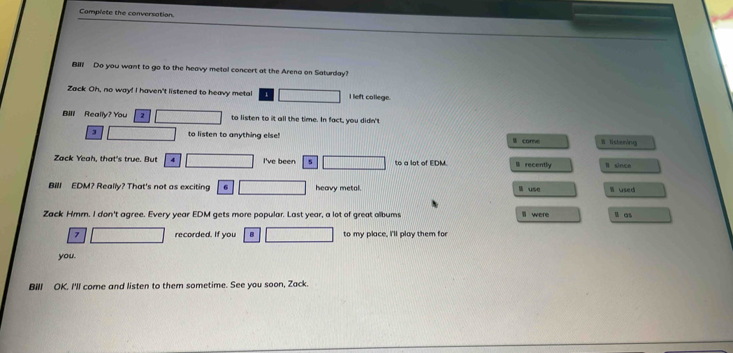 Complete the conversation. 
Bill Do you want to go to the heavy metal concert at the Arena on Saturday? 
Zack Oh, no way! I haven't listened to heavy metal 1 I left college. 
Bill Really? You 2 to listen to it all the time. In fact, you didn't
3 to listen to anything else! ll core I listening 
Zack Yeah, that's true. But 4 I've been 5 to a lot of EDM. li recently B since 
Bill EDM? Really? That's not as exciting 6 heavy metal. li use ll used 
Zack Hmm. I don't agree. Every year EDM gets more popular. Last year, a lot of great albums l were li as
7 recorded. If you 8 to my place, I'll play them for 
you. 
Bill OK. I'll come and listen to them sometime. See you soon, Zack.
