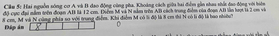 Hai nguồn sóng cơ A và B dao động cùng pha. Khoảng cách giữa hai điểm gần nhau nhất dao động với biên 
độ cực đại nằm trên đoạn AB là 12 cm. Điểm M và N nằm trên AB cách trung điểm của đoạn AB lần lượt là 2 cm và
8 cm, M và N cùng phía so với trung điểm. Khi điểm M có li độ là 8 cm thì N có li độ là bao nhiêu? 
Đáp án 
Với tần số