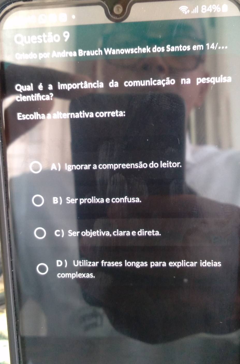 84%
Questão 9
Griado por Andrea Brauch Wanowschek dos Santos em 14/..
Qual é a importância da comunicação na pesquisa
científica?
Escolha a alternativa correta:
A) Ignorar a compreensão do leitor.
B ) Ser prolixa e confusa.
C ) Ser objetiva, clara e direta.
D ) Utilizar frases longas para explicar ideias
complexas.