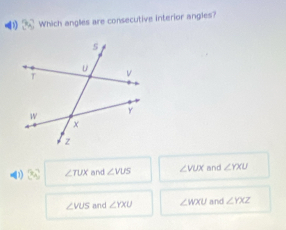 Which angles are consecutive interior angles?
0 50° ∠ TUX and ∠ VUS ∠ VUX and ∠ YXU
∠ VUS and ∠ YXU ∠ WXU and ∠ YXZ