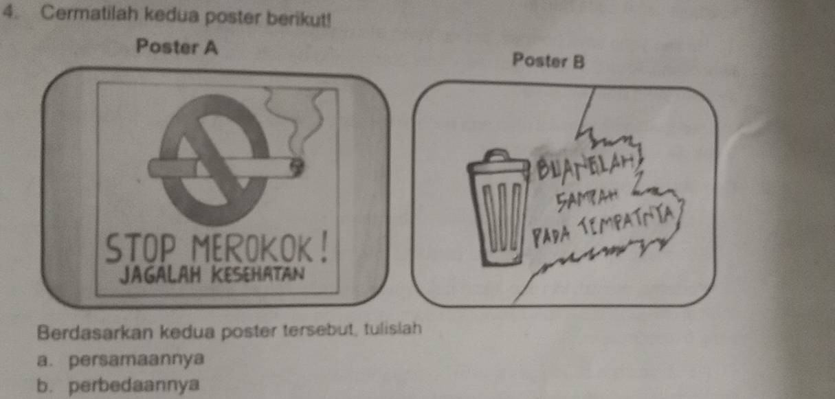 Cermatilah kedua poster berikut! 
Poster A Poster B 
BNANELAH 
5AMbaH 
STOP MEROKOK! 
Pada Tempatnía 
JAGALAH KESEHATAN 
Berdasarkan kedua poster tersebut, tulislah 
a. persamaannya 
b.perbedaannya