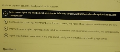 Which are the most accurate echical guidelines for research?
Protection of rights and well-being of participants, informed consent, justification when deception is used, and
confidentiality
) Confidentiality, protecting family members, informed consent, and rights of participants to withdraw at any time
C) informed consent, rights of participants to withdraw at any time, sharing personal information, and confidentiality
D)Rights of participants to withdraw at any time, confidentiality, measuring time, and seeking legal advice
Question 4