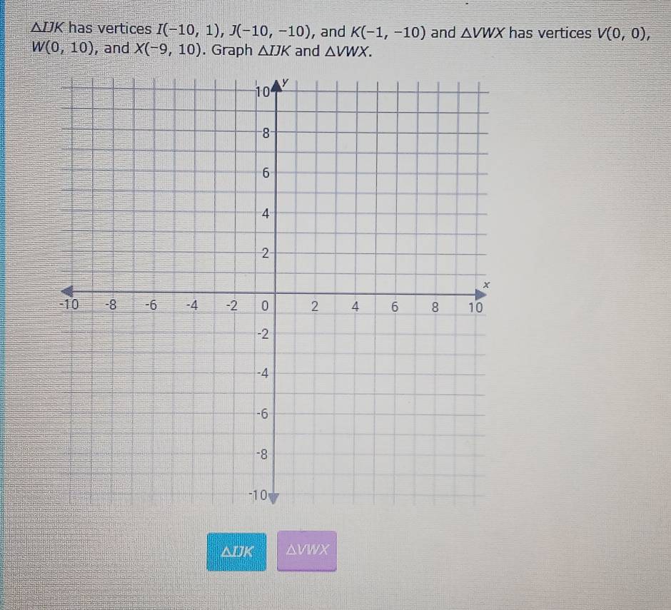 △ IJK has vertices I(-10,1), J(-10,-10) , and K(-1,-10) and △ VWX has vertices V(0,0),
W(0,10) , and X(-9,10). Graph △ IJK and △ VWX.
△DK a 17, 2