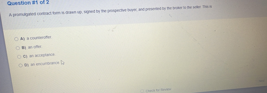 of 2
A promulgated contract form is drawn up; signed by the prospective buyer, and presented by the broker to the seller. This is
A) a counteroffer.
B) an offer.
C) an acceptance.
D) an encumbrance.
Next
Check for Review