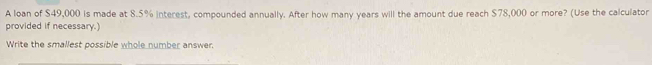 A loan of $49,000 is made at 8.5% interest, compounded annually. After how many years will the amount due reach $78,000 or more? (Use the calculator 
provided if necessary.) 
Write the smallest possible whole number answer.